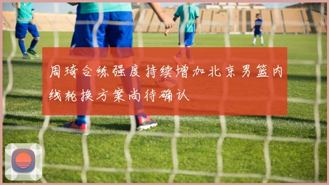 周琦合练强度持续增加北京男篮内线轮换方案尚待确认