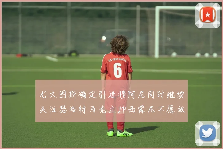 尤文图斯确定引进穆阿尼同时继续关注瑟洛特马竞主帅西蒙尼不愿放人